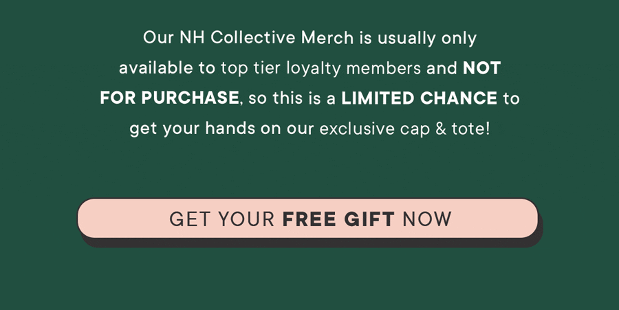 Our NH Collective merch is usually only available to top tier loyalty members and not for purchase! So this is a limited chance to get your hands on our exclusive cap & tote! Get your FREE GIFT NOW