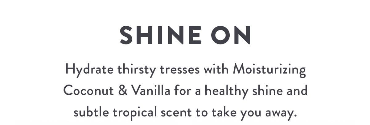 Shine On | Hydrate thirsty tresses with Moisturizing Coconut & Vanilla for a healthy shine and subtle tropical scent to take you away.