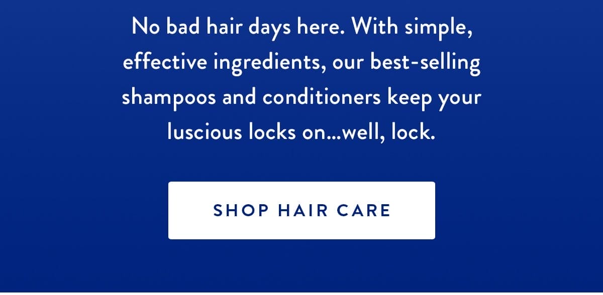 You ‘Do You | No bad hair days here. With simple, effective ingredients, our best-selling shampoos and conditioners keep your luscious locks on…well, lock. | SHOP HAIR CARE