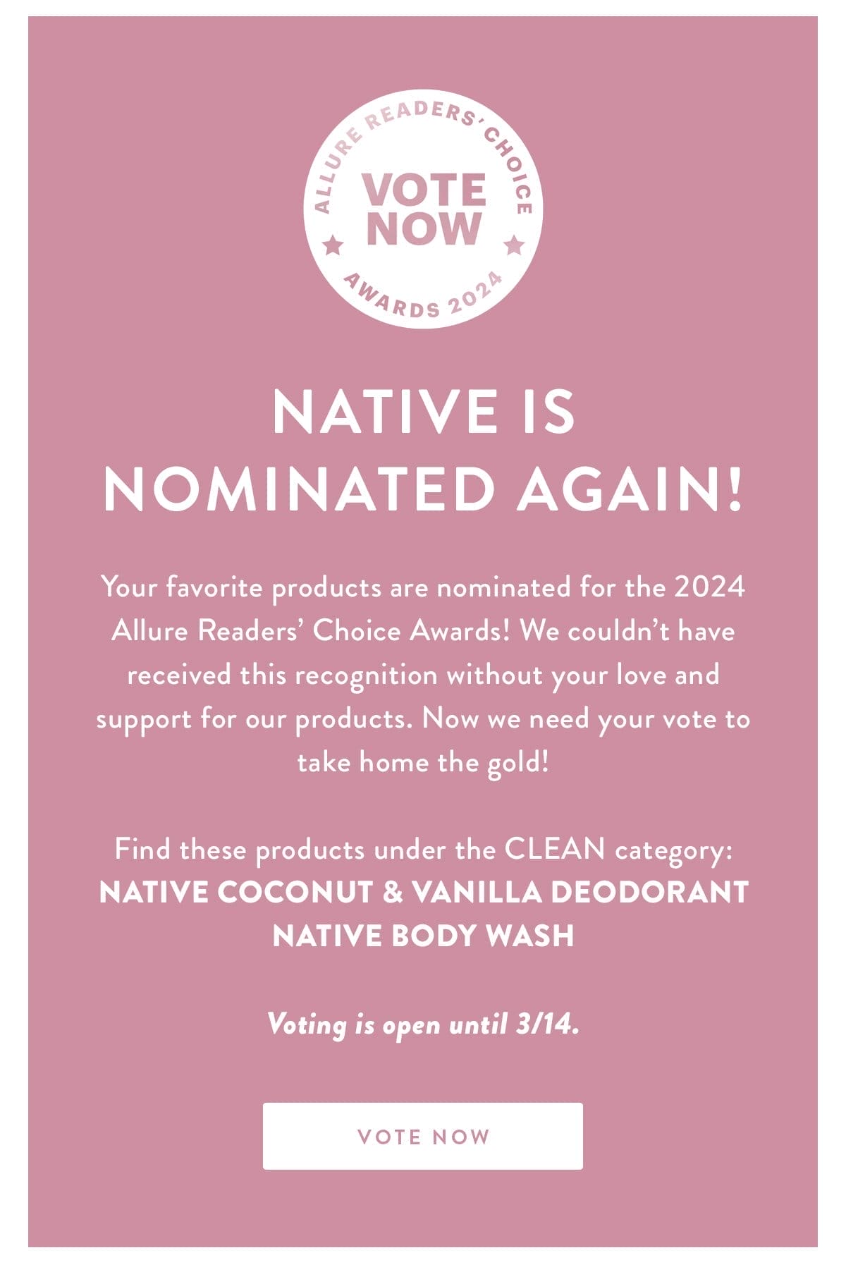 NATIVE IS NOMINATED AGAIN! | Your favorite products are nominated for the 2024 Allure Readers’ Choice Awards! We couldn’t have received this recognition without your love and support for our products. Now we need your vote to take home the gold! | Find these products under the CLEAN category: Native Coconut & Vanilla Deodorant | Native Body Wash | Voting is open until 3/14 | VOTE NOW