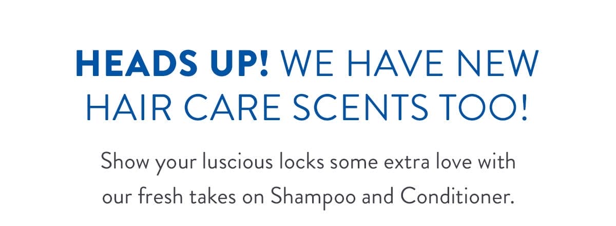 Heads Up! We have New Hair Care Scents too! | Show your luscious locks some extra love with our fresh takes on Shampoo and Conditioner.