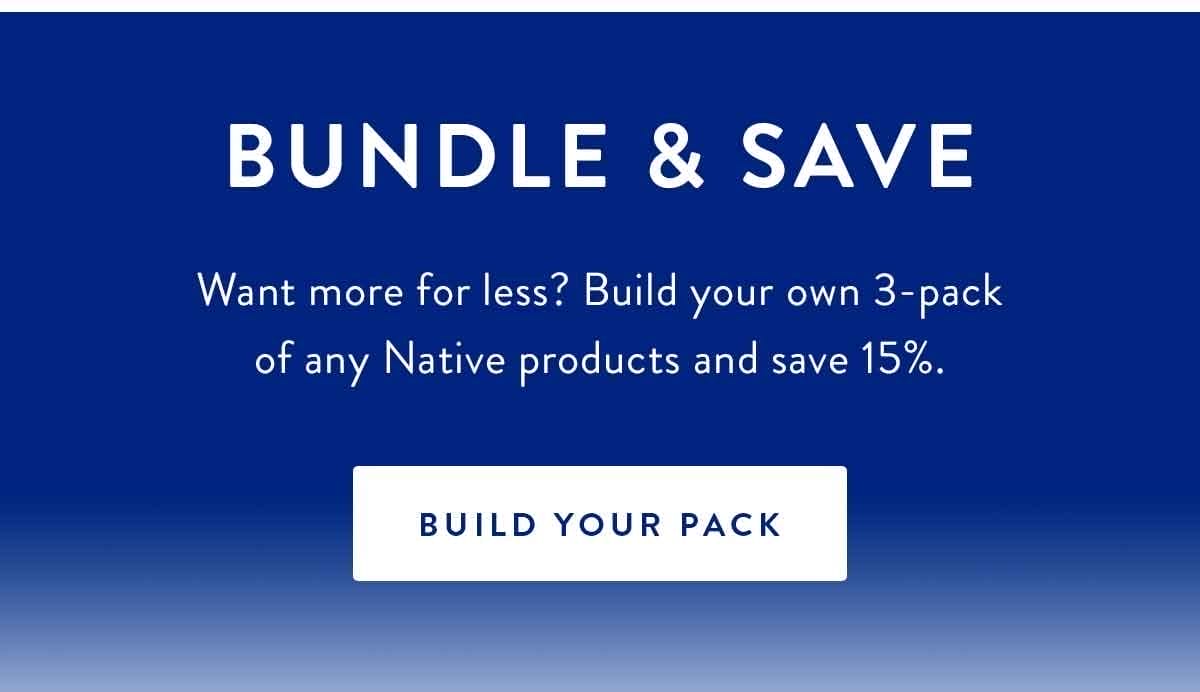 Bundle & Save | Want more for less? Build your own 3-pack of any Native products and save 15%. | BUILD YOUR PACK