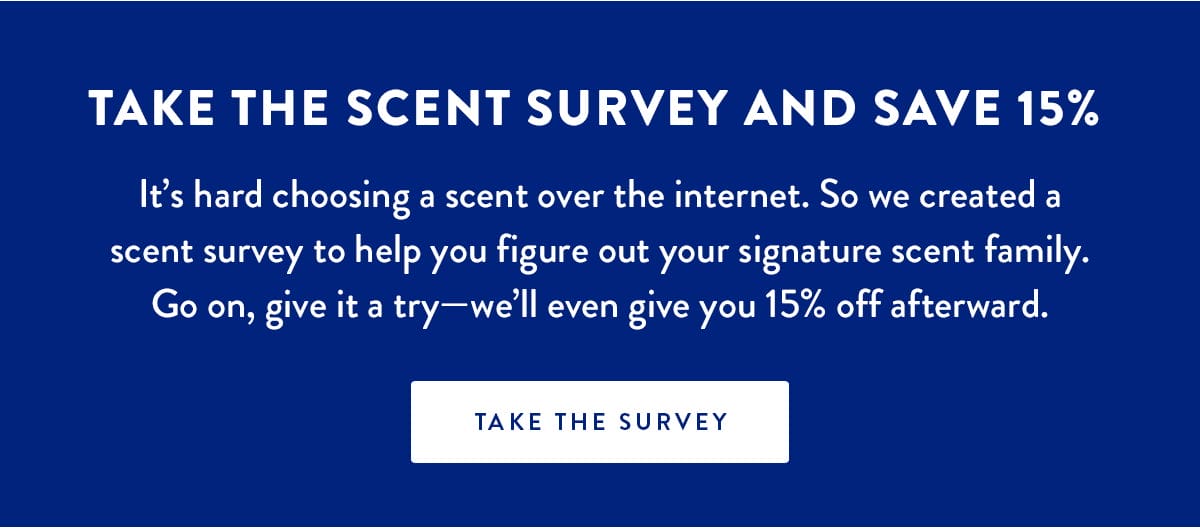 TAKE THE SCENT SURVEY AND SAVE 15% | It’s hard choosing a scent over the internet. So we created a scent survey to help you figure out your signature scent family. Go on, give it a try—we’ll even give you 15% off afterward. | TAKE THE SURVEY