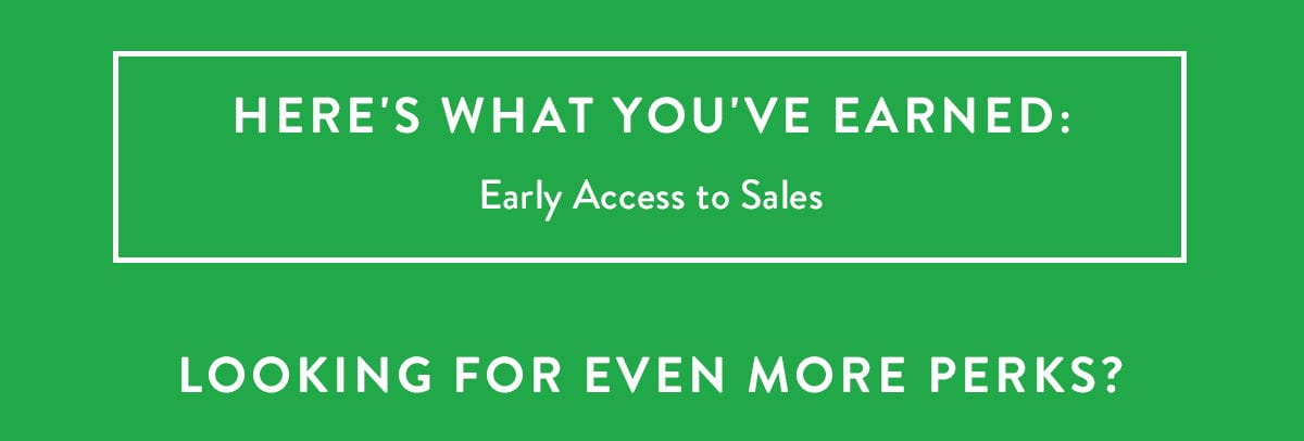 HERE'S WHAT YOU'VE EARNED: Early Access to Sales | Looking for even more perks?