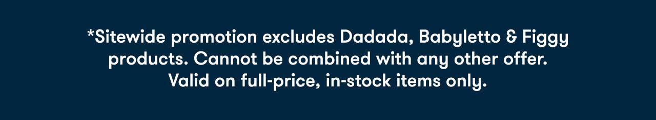 *Sitewide promotion excludes Dadada and Babyletto cribs, dressers and Figgy products. Cannot be combined with any other offer. Valid on in-stock items only.