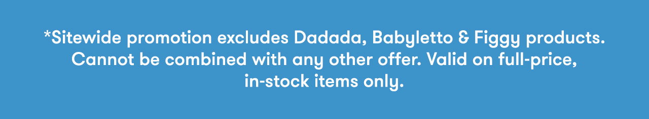 *Sitewide promotion excludes Dadada and Babyletto cribs, dressers and Figgy products. Cannot be combined with any other offer. Valid on in-stock items only.