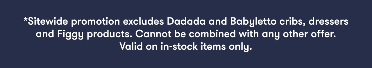 *Sitewide promotion excludes Dadada and Babyletto cribs, dressers and Figgy products. Cannot be combined with any other offer. Valid on in-stock items only.