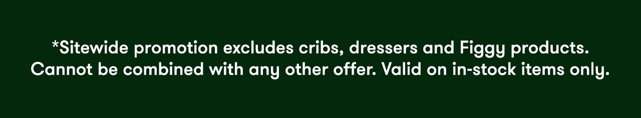 *Sitewide promotion excludes cribs, dressers and Figgy products. Cannot be combined with any other offer. Valid on in-stock items only.