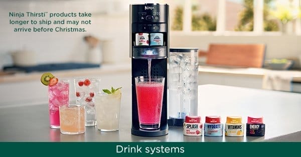 Drink Systems. Ninja Thirsti™ products take longer to ship and may not arrive before Christmas.