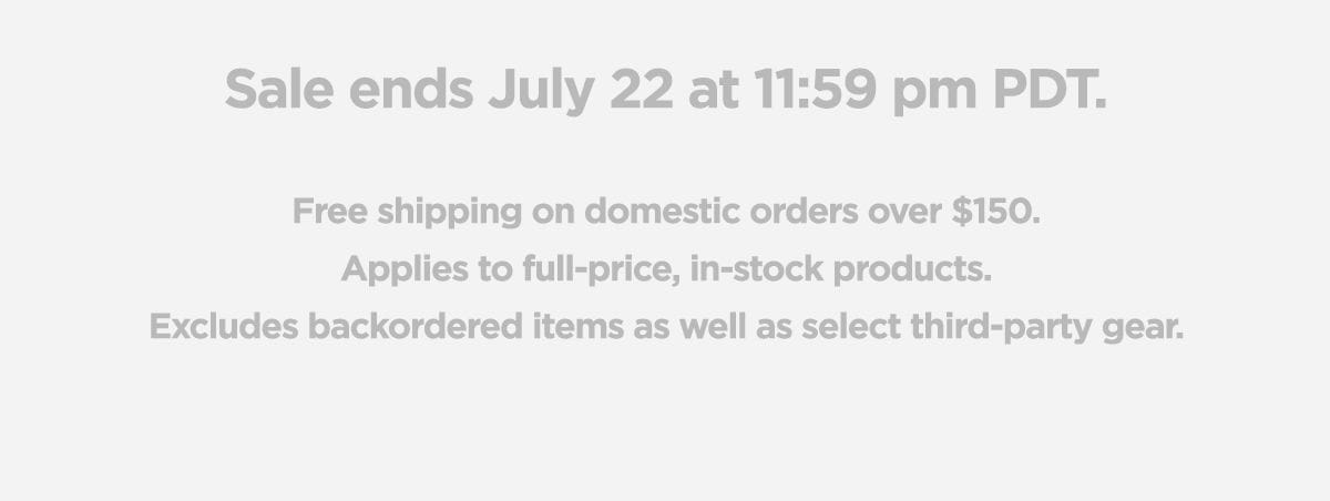 Sale ends July 22 at 11:59pm PDT. Free shipping on domestic orders over \\$150. Applies to full-price, in-stock products. Excludes backordred items as well as select third-party gear.