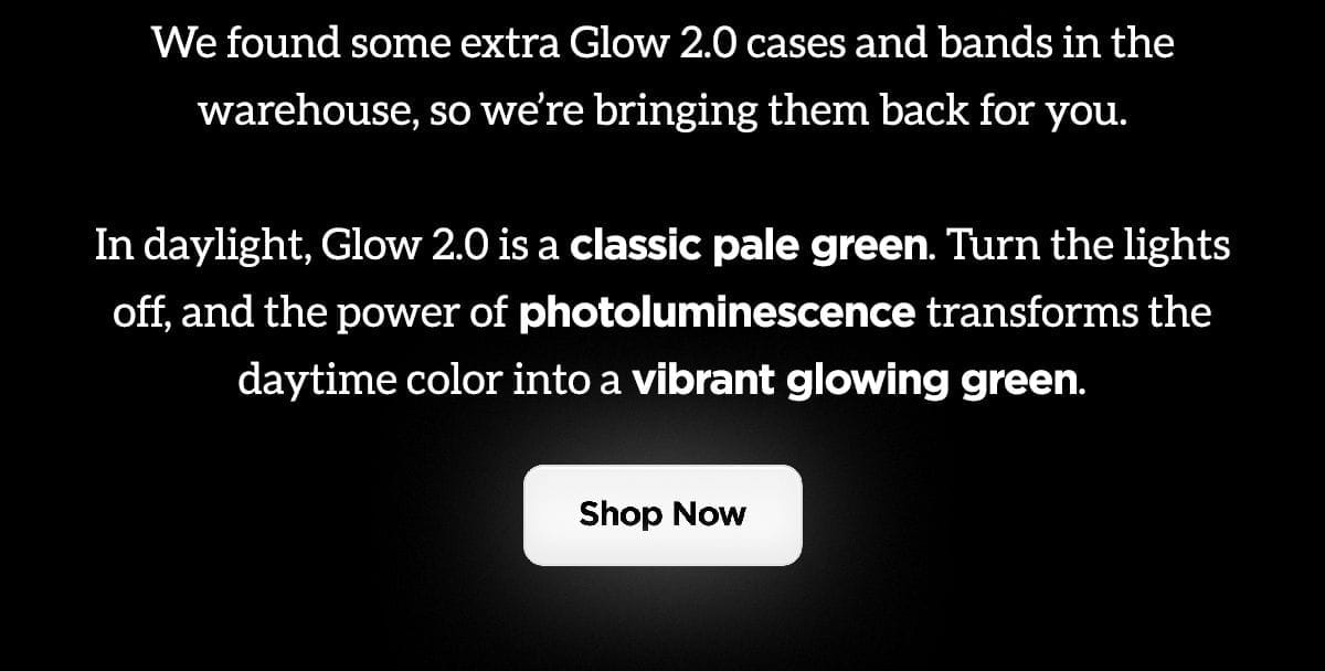 We found some extra Glow 2.0 cases and bands in the warehouse, so we're bringing them back for you. Glow 2.0 is a classic green. Turn the lights off, and the power of photoluminescence transforms the daytime color into a vibrant glowing green. Shop Now.