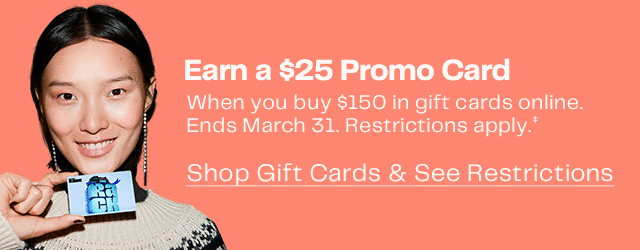 Earn a \\$25 Promo Card When you buy \\$150 in gift cards online. | Ends March 31. Restrictions apply. | Shop Gift Cards & See Restrictions