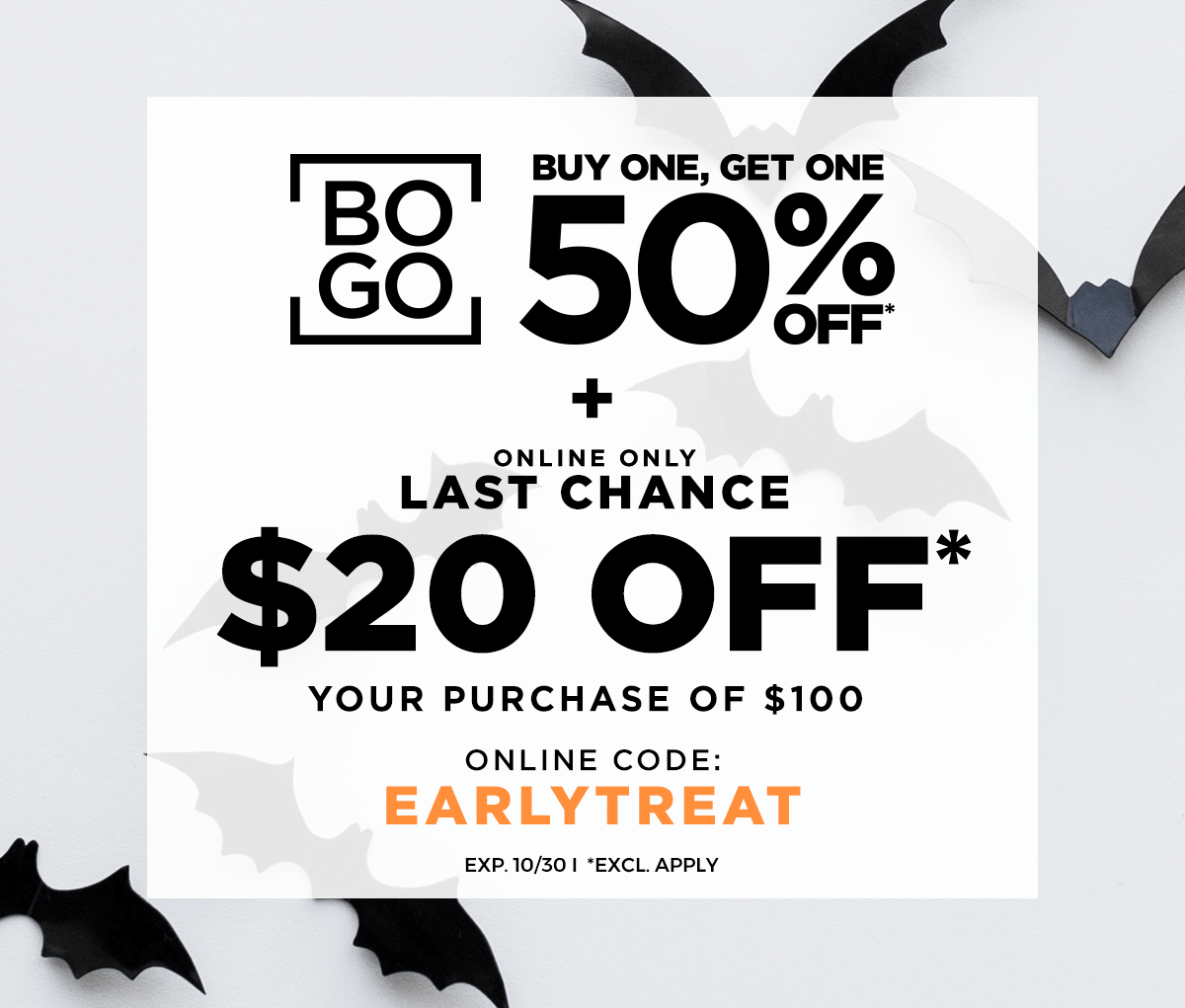 BUY ONE, GET ONE 50% OFF* ONLINE ONLY LAST CHANCE FLASH SALE \\$20 OFF* \\$100 ONLINE CODE: EARLYTREAT EXP. 10/30 *EXCL. APPLY