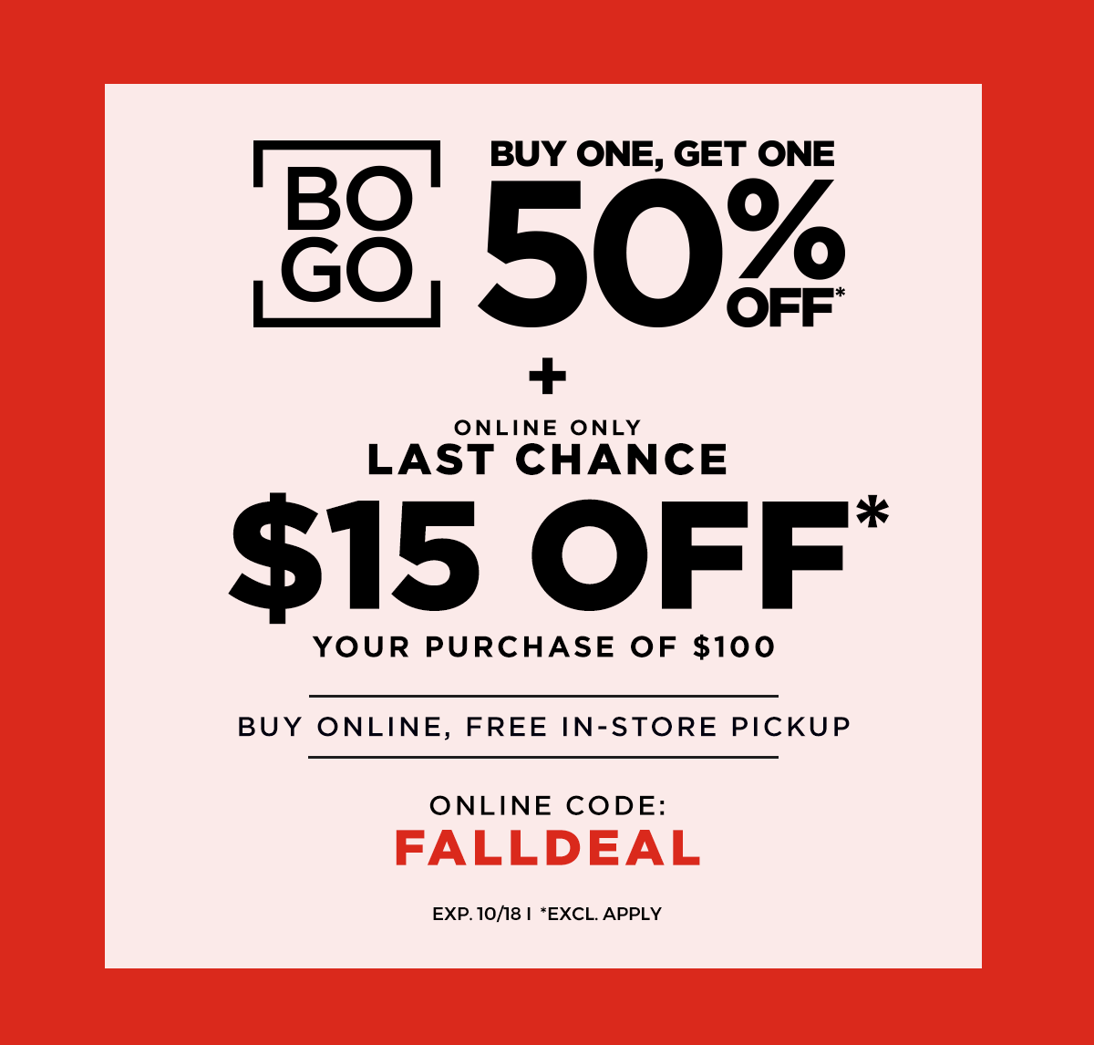 BOGO 50% OFF* LAST CHANCE, \\$15 OFF* \\$100 ONLINE CODE: FALLDEAL BUY ONLINE, FREE IN-STORE PICKUP EXP. 10/18 *EXCL. APPLY