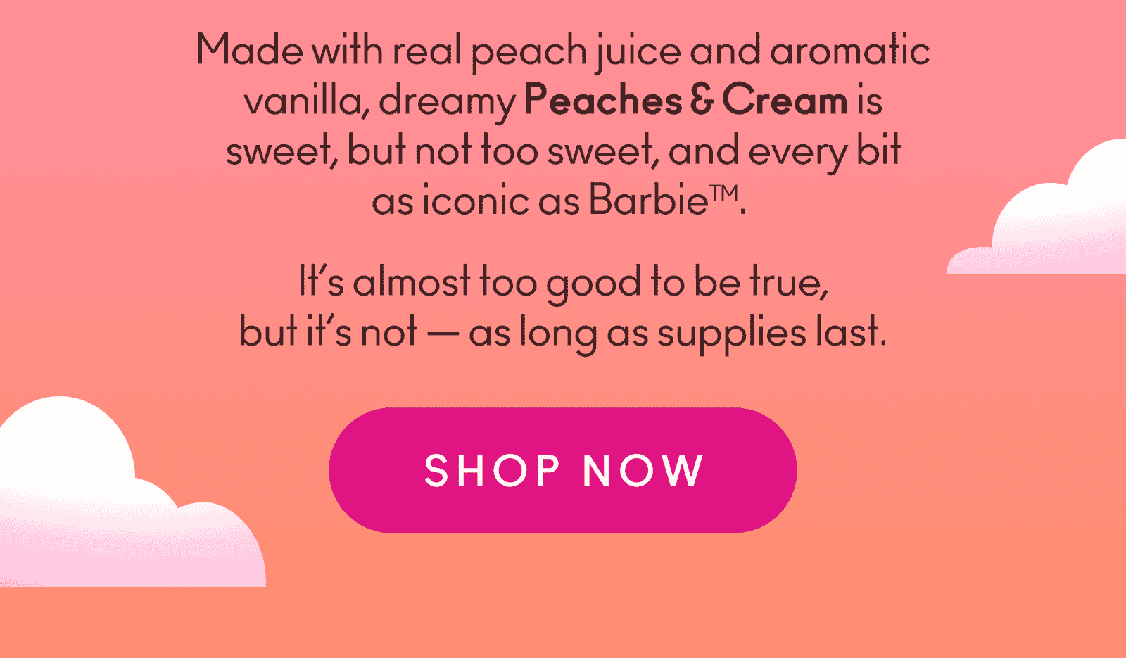 Made with real peach juice and aromatic vanilla, dreamy Peaches & Cream is sweet, but not too sweet, and every bit as iconic as Barbie. It’s almost too good to be true, but it’s not — as long as supplies last.