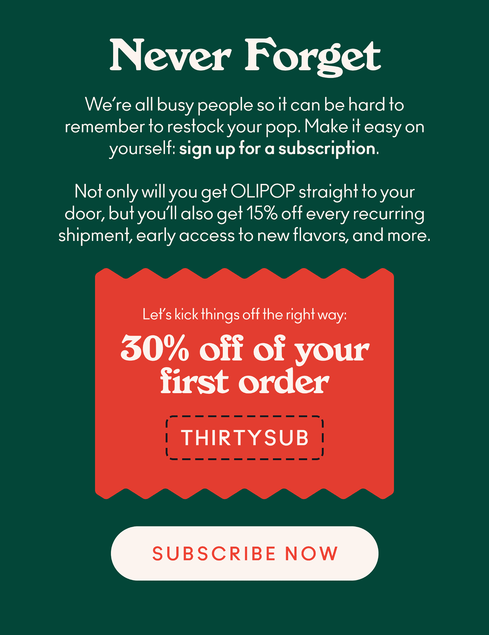 o remember when to restock your pop. Take a load off and make it easy on yourself by signing up for a subscription. Not only will you receive OLIPOP straight to your door, but you'll also get 15% off every recurring shipment, early access to new flavors, and more! Oh, and to kick things off the right way, we're giving you 30% off your first subscription order with code THIRTYSUB.