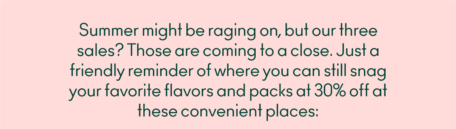 Summer might be raging on but our three sales? Those are coming to a close. Just a friendly reminder of where you can still snag your favorite flavors and packs at 30% off on drinkolipop.com and Amazon!