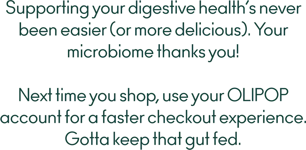  Supporting your digestive health’s never been easier (or more delicious). Your microbiome thanks you! Next time you shop, use your OLIPOP account for a faster checkout experience. Gotta keep that gut fed. 