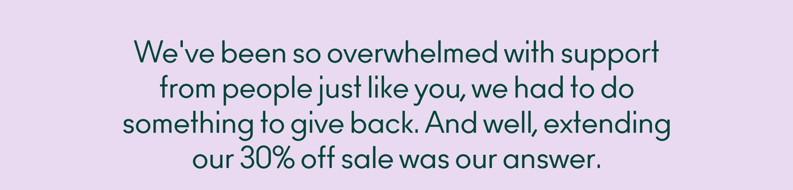 We've been so overwhelmed with support from people just like you, we had to do something to give back. And well, extending our 30% off sale was our answer.