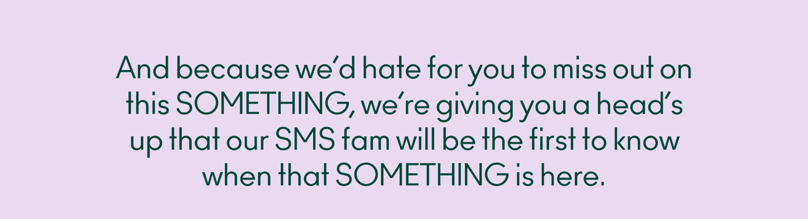 Because we’d hate for you to miss out on this SOMETHING, we’re giving you a head’s up that our SMS fam will be the first to know when that SOMETHING is here.