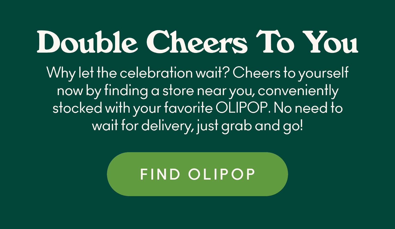Why let the celebration wait? Cheers to yourself now by finding a store near you, conveniently stocked with your favorite OLIPOP. No need to wait for delivery, just grab and go!