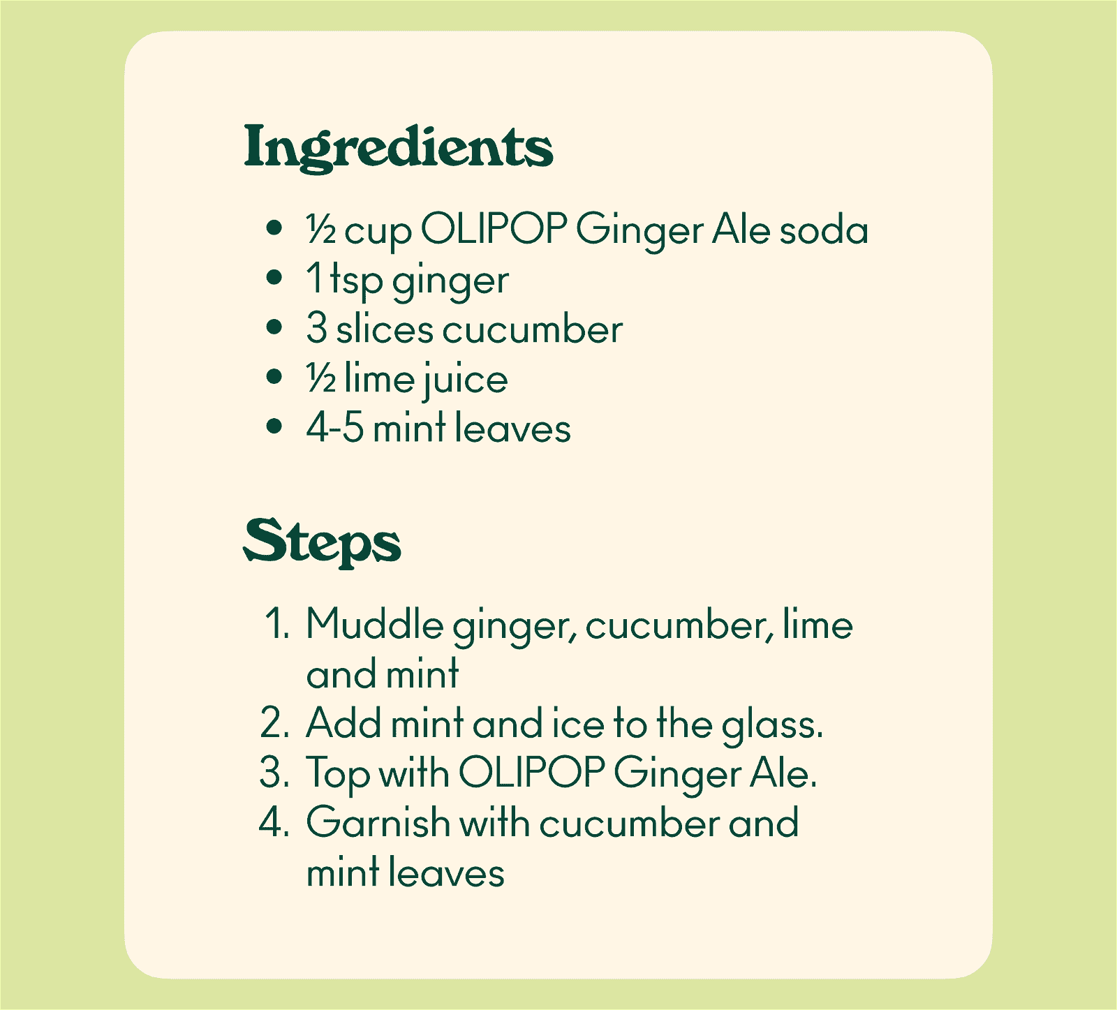 Ingredients: ½ cup OLIPOP Ginger Ale soda 1 tsp ginger 3 slices cucumber ½ lime juice 4-5 mint leaves Steps: Muddle ginger, cucumber, lime and mint Add mint and ice to the glass. Top with OLIPOP Ginger Ale. Garnish with cucumber and mint leaves