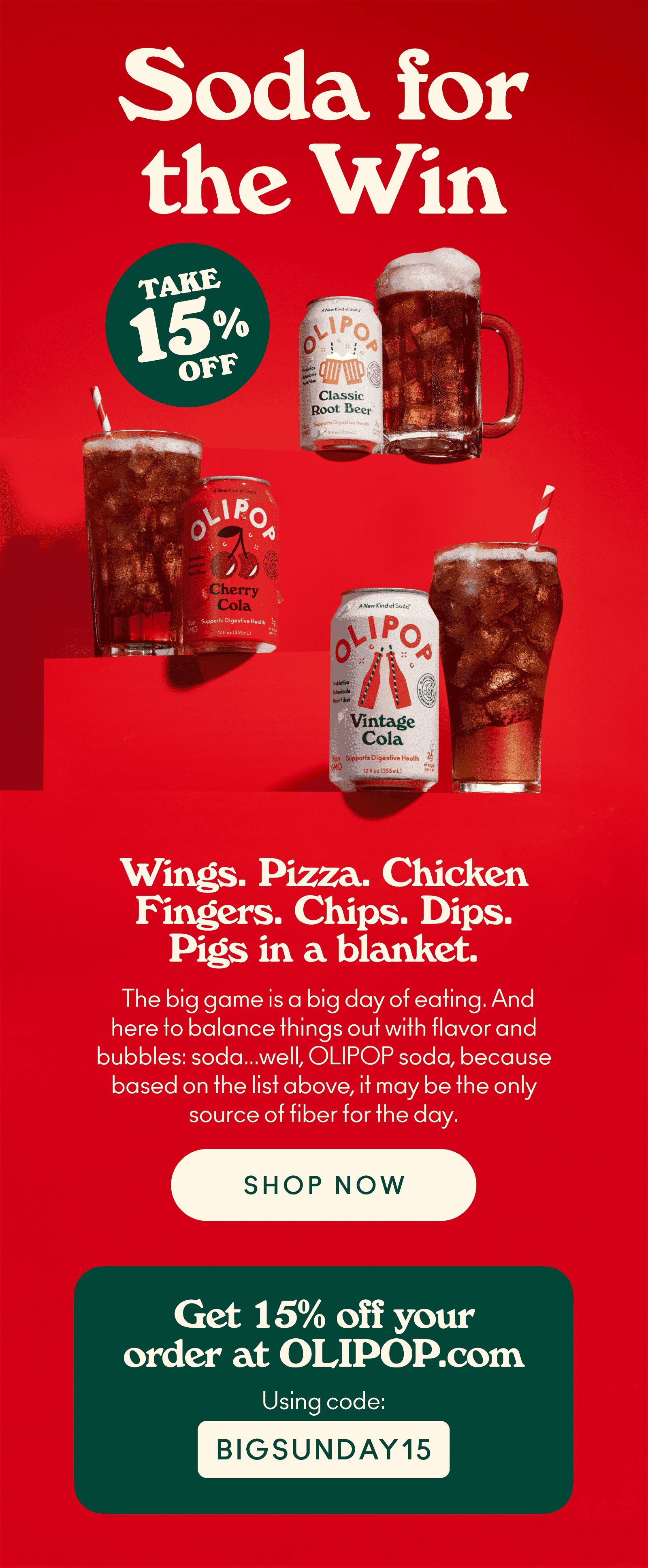 Soda for the win! Wings. Pizza. Chicken Fingers. Chips. Dips. Pigs in a blanket. Everyone always talks about the food for the Big Game, and maybe we're a little sensitive as a soda company and all... but we're going to put in a good word for soda because how else are you going to wash all that food down? Don't let your watch team down, and make sure you order some refreshingly delicious OLIPOP in time for the game because, heck, based on that list above, it may be the only source of fiber for the day. Use code BIGSUNDAY15 for 15% off your order at OLIPOP.com.