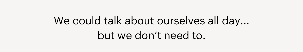 We could talk about ourselves all day... but we don’t need to.