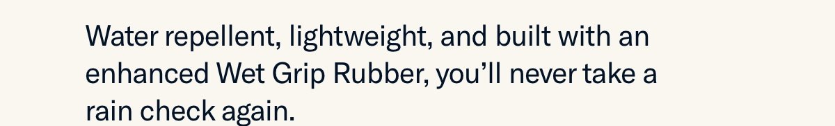 Water repellent, lightweight, and built with an enhanced Wet Grip Rubber, you’ll never take a rain check again.