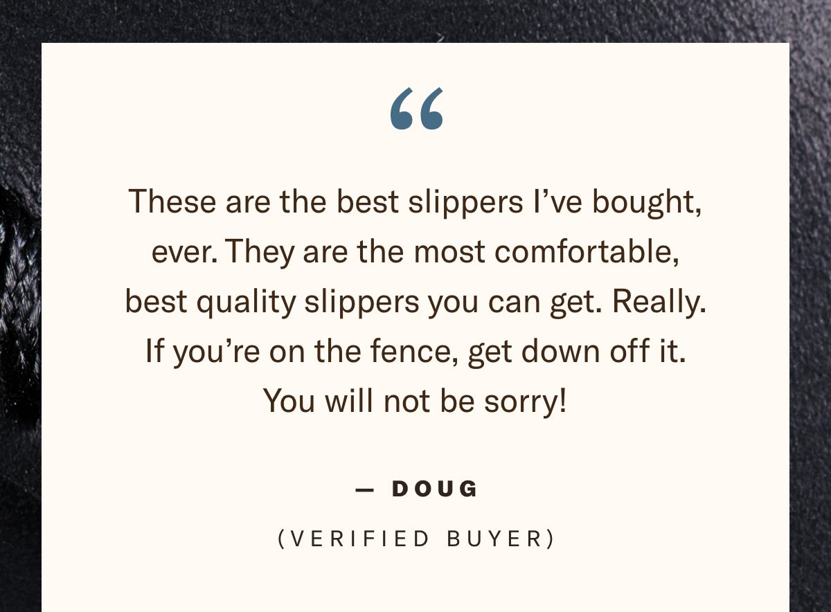 Text - Quote - Doug Verified Buyer These are the best slippers I’ve bought, ever. They are the most comfortable, best quality slippers you can get. Really. If you’re on the fence, get down off it. You will not be sorry!