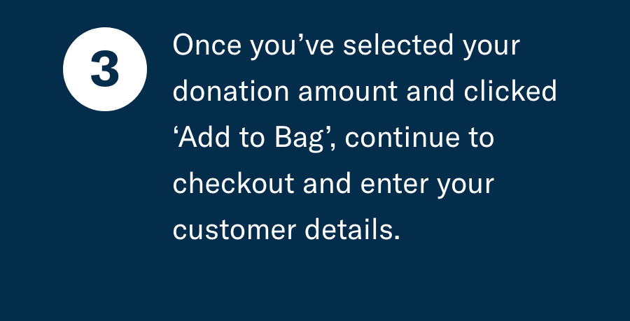 Once you've selected your donation amount and clicked ''add to bag'' continue to checkout and enter your customer details.