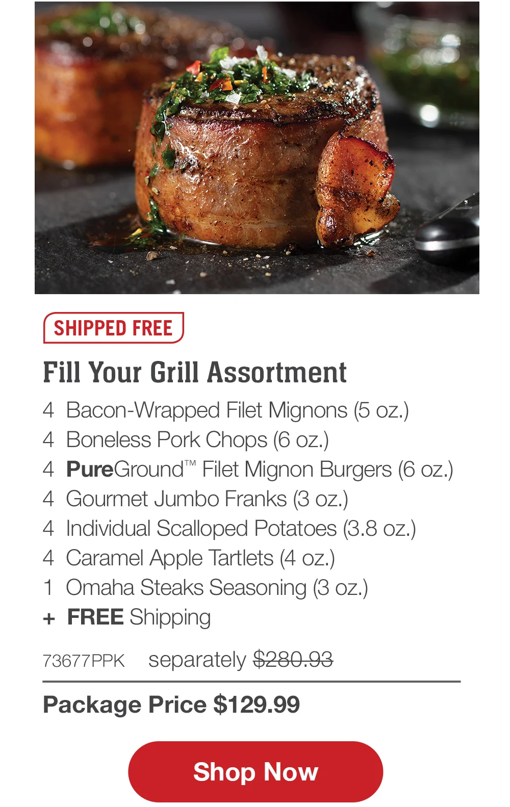 SHIPPED FREE | Fill Your Grill Assortment - 4 Bacon-Wrapped Filet Mignons (5 oz.) - 4 Boneless Pork Chops (6 oz.) - 4 PureGround™ Filet Mignon Burgers (6 oz.) - 1 pkg. Applewood Smoked Steak-Cut Bacon (1 lb. pkg.) - 4 Gourmet Jumbo Franks (3 oz.) - 4 Individual Scalloped Potatoes (3.8 oz.) - 4 Caramel Apple Tartlets (4 oz.) - 1 jar Omaha Steaks Seasoning (3.1 oz.) - 73677PPK separately \\$305.92 | Package Price \\$129.99 || Shop Now