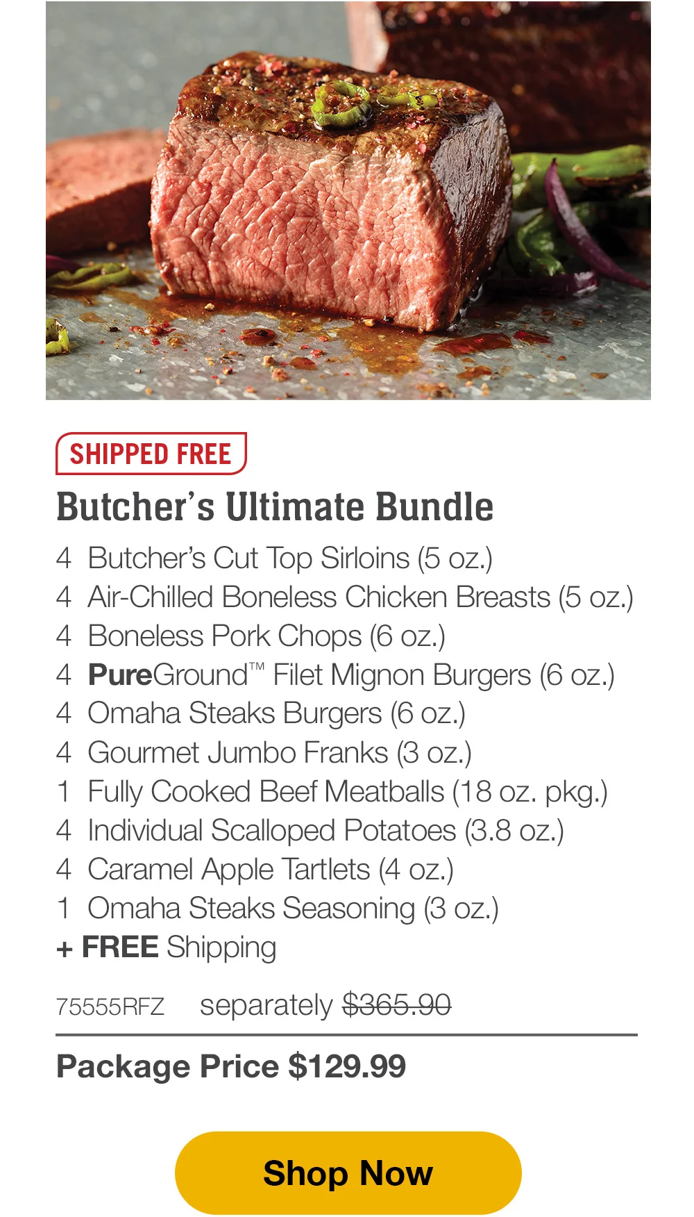 SHIPPED FREE | Butcher’s Ultimate Bundle - 4 Butcher’s Cut Top Sirloins (5 oz.) - 4 Air-Chilled Boneless Chicken Breasts (5 oz.) - 4 Boneless Pork Chops (6 oz.) - 4 Omaha Steaks Burgers (6 oz.) - 4 PureGround™ Filet Mignon Burgers (6 oz.) - 4 Gourmet Jumbo Franks (3 oz.) - 1 Fully Cooked Beef Meatballs (18 oz. pkg.) - 4 Individual Scalloped Potatoes (3.8 oz.) - 4 Caramel Apple Tartlets (4 oz.) - 1 Omaha Steaks Seasoning (3 oz.) + FREE Shipping - 75555RFZ separately \\$365.90 | Package Price \\$129.99 || Shop Now