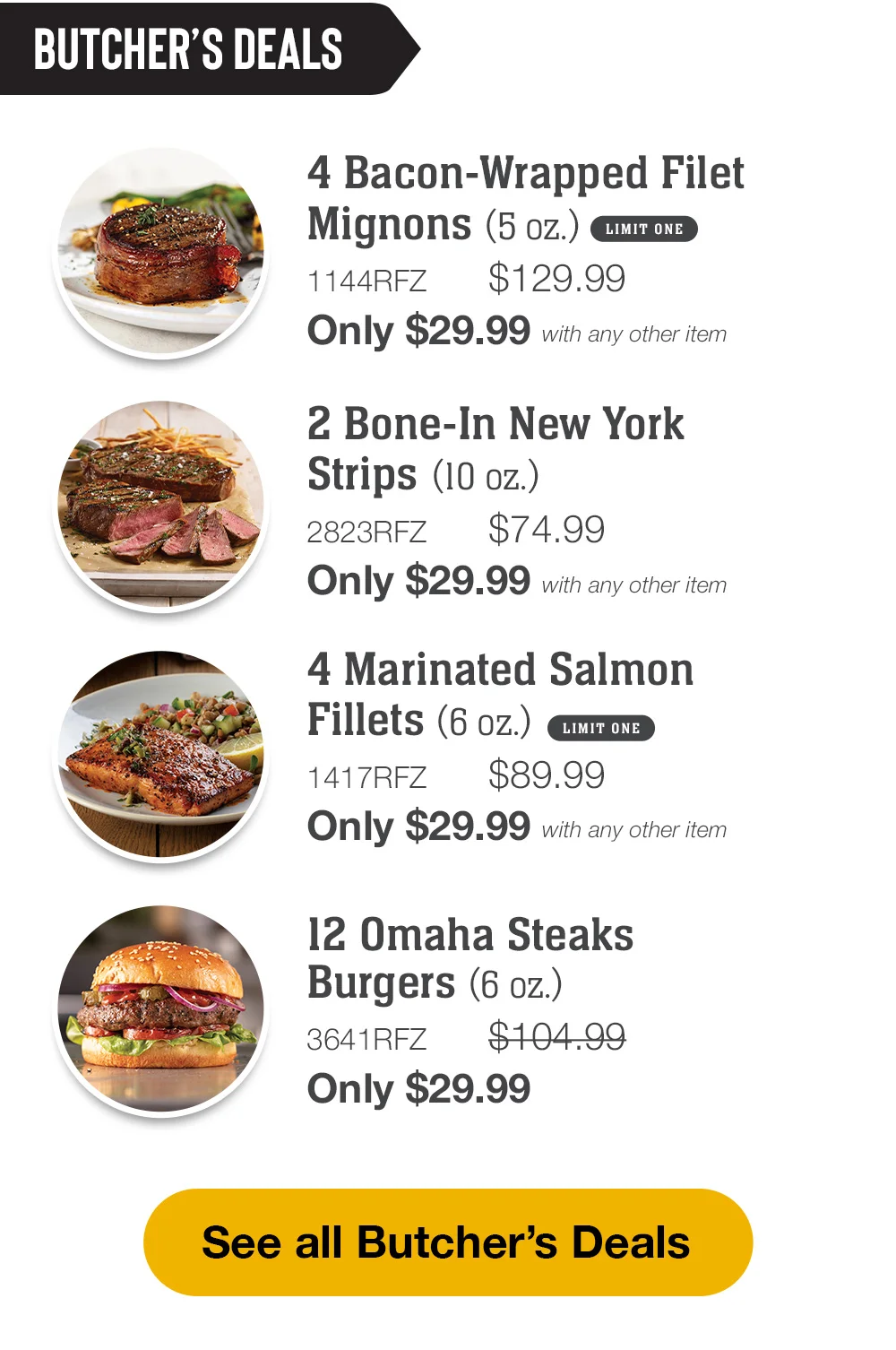 BUTCHER'S DEALS | 2 Bone-In New York Strips (10 oz.) - 2823RFZ \\$74.99 Only \\$29.99 with any other item | 4 Marinated Salmon Fillets (6 oz.) - 1417RFZ \\$89.99 Only \\$29.99 with any other item | 1 Fully Cooked Beef Pot Roast (2 lbs.) - 1163RFZ \\$79.99 Only \\$29.99 with any other item | 12 Omaha Steaks Burgers (6 oz.) - 3641RFZ \\$104.99 Only \\$29.99 || See all Butcher's Deals