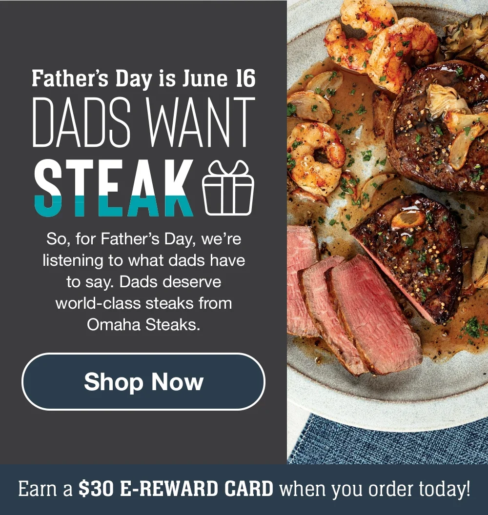 Father's Day is June 16 | DADS WANT STEAK - So, for Father's Day, we're listening to what dads have to say. Dads deserve world-class steaks from Omaha Steaks. || Shop Now || Earn a \\$30 E-REWARD CARD when you order today!