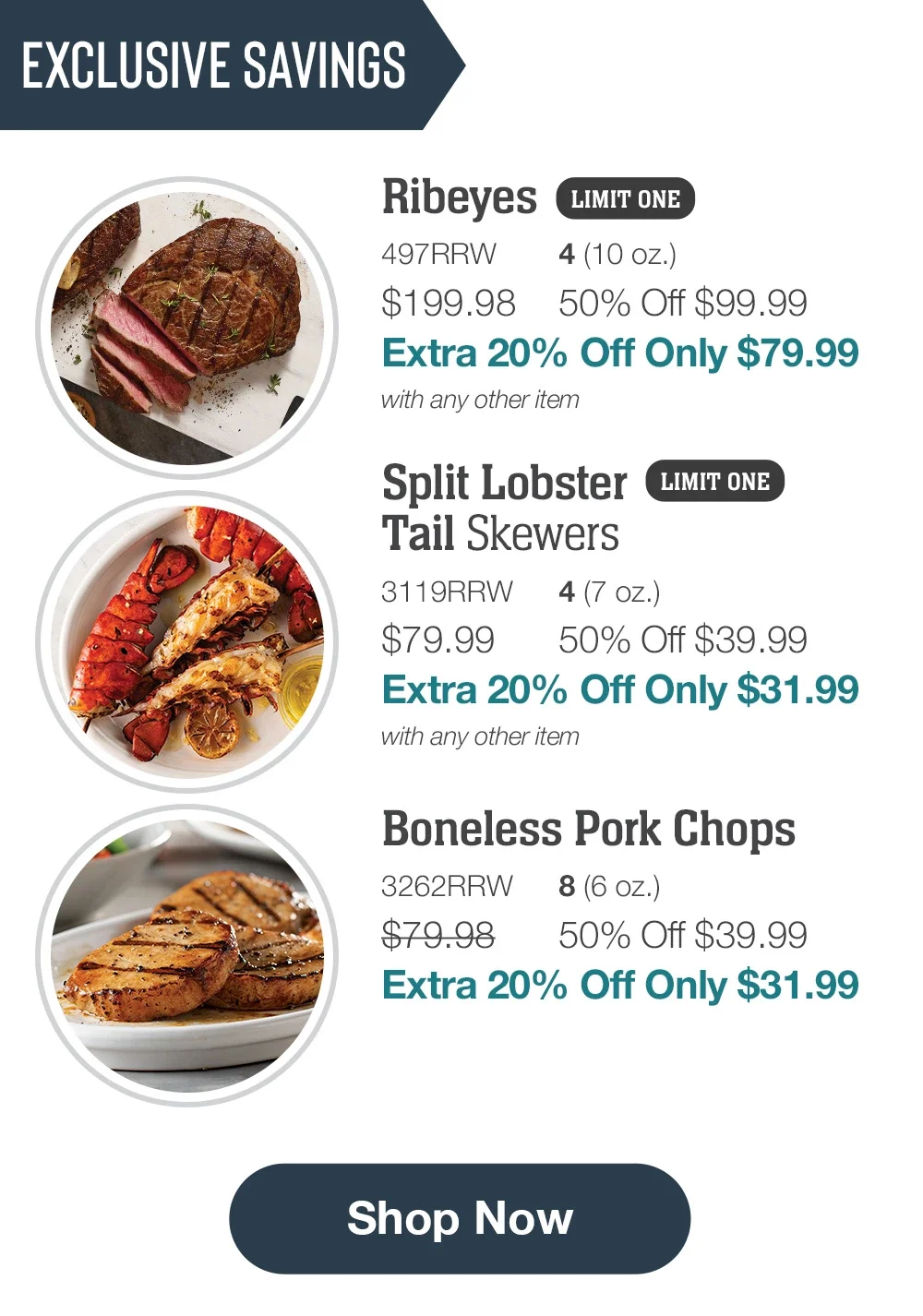 EXCLUSIVE SAVINGS | Ribeyes LIMIT ONE - 497RRW 4(10 oz.) \\$199.98 50% Off \\$99.99 Extra 20% Off Only \\$79.99 with any other item | Split Lobster Tail Skewers LIMIT ONE - 3119RRW 4(7 oz.) \\$79.99 50% Off \\$39.99 Extra 20% Off Only \\$31.99 with any other item | Boneless Pork Chops - 3262RRW 8 (6 oz.) \\$79.98 50% Off \\$39.99 Extra 20% Off Only \\$31.99 || Shop Now