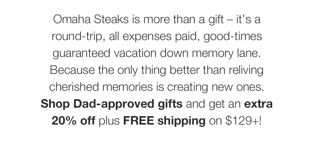 Omaha Steaks is more than a gift - it's a round-trip, all expenses paid, good-times guaranteed vacation down memory lane. Because the only thing better than reliving cherished memories is creating new ones. Shop Dad-approved gifts and get an extra 20% off plus FREE shipping on \\$129+!