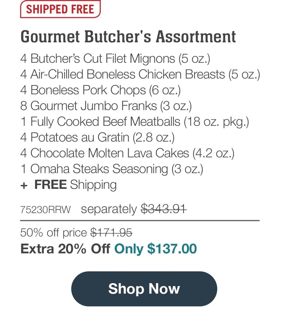 SHIPPED FREE | Gourmet Butcher's Assortment - 4 Butcher's Cut Filet Mignons (5 oz.) - 4 Air-Chilled Boneless Chicken Breasts (5 oz.) - 4 Boneless Pork Chops (6 oz.) - 8 Gourmet Jumbo Franks (3 oz.) - 1 Fully Cooked Beef Meatballs (18 oz. pkg.) - 4 Potatoes au Gratin (2.8 oz.) - 4 Chocolate Molten Lava Cakes (4.2 oz.) - 1 Omaha Steaks Seasoning (3 oz.) + FREE Shipping - 75230RRW separately \\$343.91 | 50% off price \\$171.95 | Extra 20% Off Only \\$137.00 || Shop Now