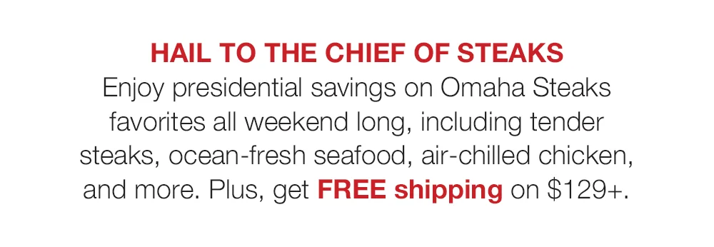 HAIL TO THE CHIEF OF STEAKS - Enjoy presidential savings on Omaha Steaks favorites all weekend long, including tender steaks, ocean-fresh seafood, air-chilled chicken, and more. Plus, get FREE shipping on \\$129+.