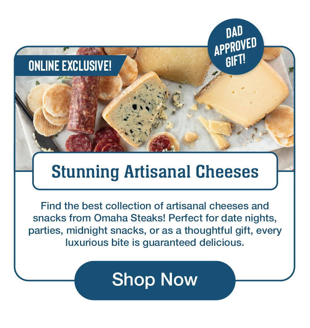 Stunning Artisanal Cheeses Find the best collection of artisanal cheeses and snacks from Omaha Steaks! Perfect for date nights, parties, midnight snacks, or as a thoughtful gift, every luxurious bite is guaranteed delicious. Shop Now