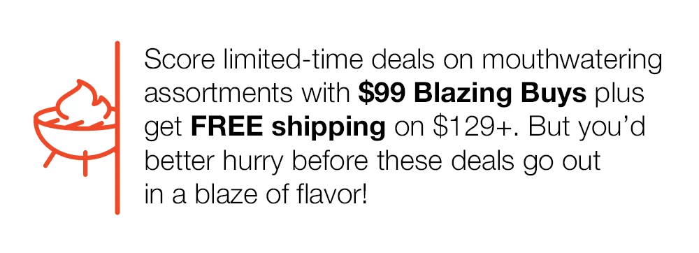 Score limited-time deals on mouthwatering assortments with \\$99 Blazing Buys plus get FREE shipping on \\$129+. But you'd better hurry before these deals go out in a blaze of flavor!