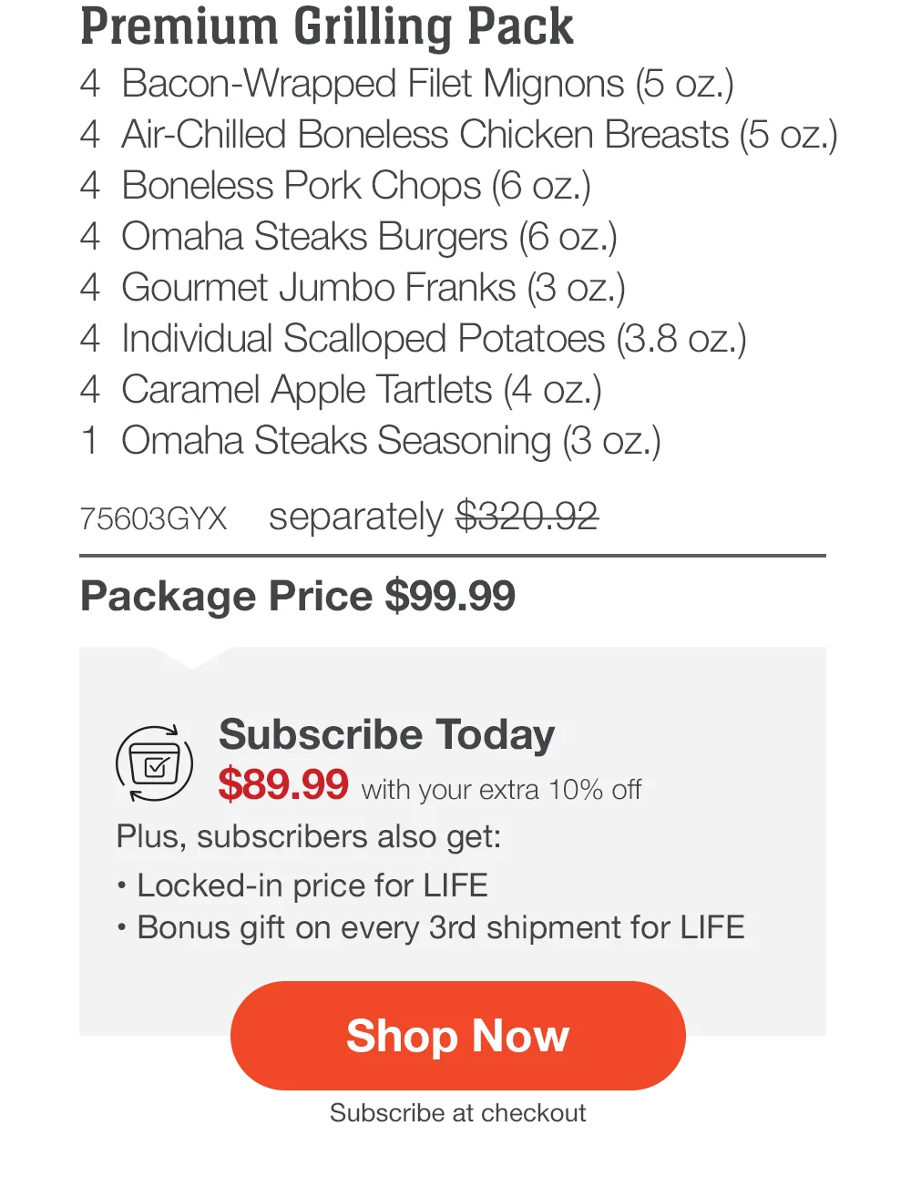 Premium Grilling Pack - 4 Bacon-Wrapped Filet Mignons (5 oz.) - 4 Air-Chilled Boneless Chicken Breasts (5 oz.) - 4 Boneless Pork Chops (6 oz.) - 4 Omaha Steaks Burgers (6 oz.) - 4 Gourmet Jumbo Franks (3 oz.) - 4 Individual Scalloped Potatoes (3.8 oz.) - 4 Caramel Apple Tartlets (4 oz.) - 1 Omaha Steaks Seasoning (3 oz.) - 75603GYX separately \\$320.92 | Package Price \\$99.99 | Subscribe Today - \\$89.99 with your extra 10% off Plus, subscribers also get: Locked-in price for LIFE | Bonus gift on every 3rd shipment for LIFE || Shop Now || Subscribe at checkout