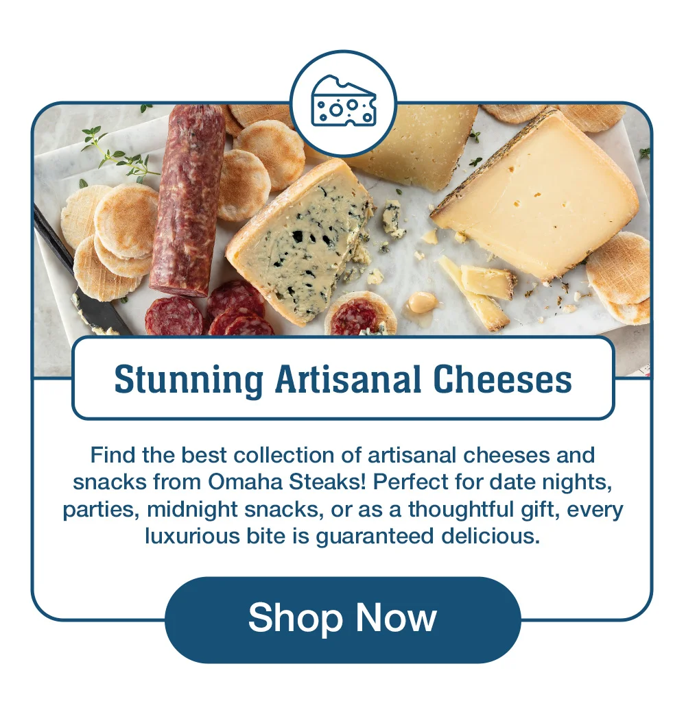 Stunning Artisanal Cheeses Find the best collection of artisanal cheeses and snacks from Omaha Steaks! Perfect for date nights, parties, midnight snacks, or as a thoughtful gift, every luxurious bite is guaranteed delicious. Shop Now