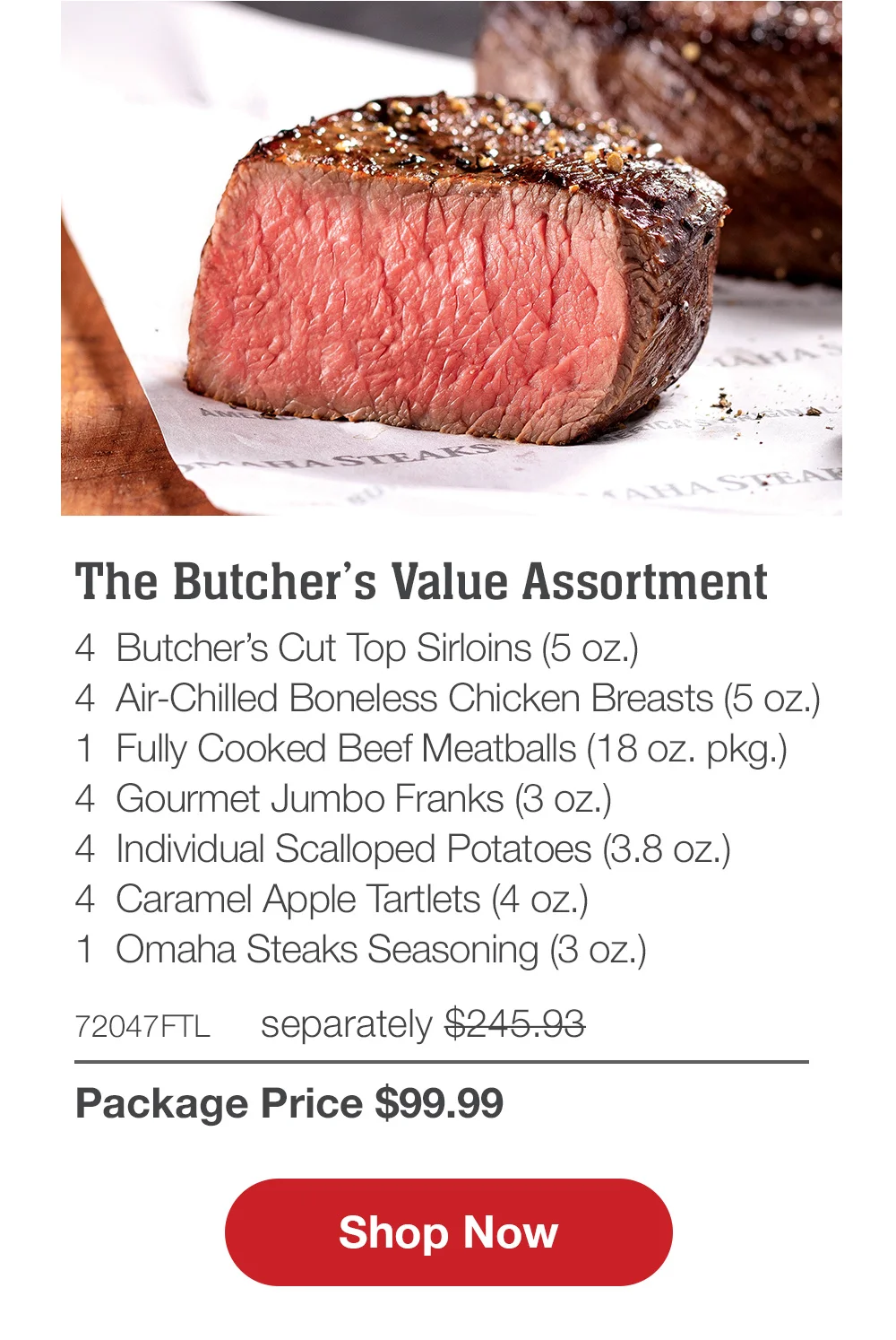 The Butcher's Value Assortment - 4 Butcher's Cut Top Sirloins (5 oz.) - 4 Air-Chilled Boneless Chicken Breasts (5 oz.) - 1 Fully Cooked Beef Meatballs (18 oz. pkg.) - 4 Gourmet Jumbo Franks (3 oz.) - 4 Individual Scalloped Potatoes (3.8 oz.) - 4 Caramel Apple Tartlets (4 oz.) - 1 Omaha Steaks Seasoning (3 oz.) - 72047FTL separately \\$245.93 | Package Price \\$99.99 || Shop Now