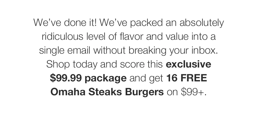 We've done it! We've packed an absolutely ridiculous level of flavor and value into a single email without breaking your inbox. Shop today and score this exclusive \\$99.99 package and get 16 FREE Omaha Steaks Burgers on \\$99+.