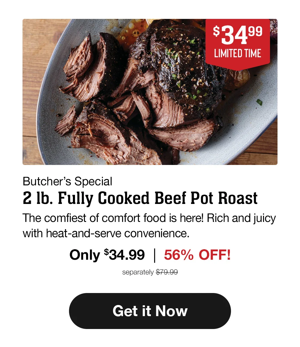 \\$34.99 - LIMITED TIME - Butcher's Special - 2 Ib. Fully Cooked Beef Pot Roast | The comfiest of comfort food is here! Rich and juicy with heat-and-serve convenience. Only \\$34.99 | 56% OFF! separately \\$79.99 || Get it Now