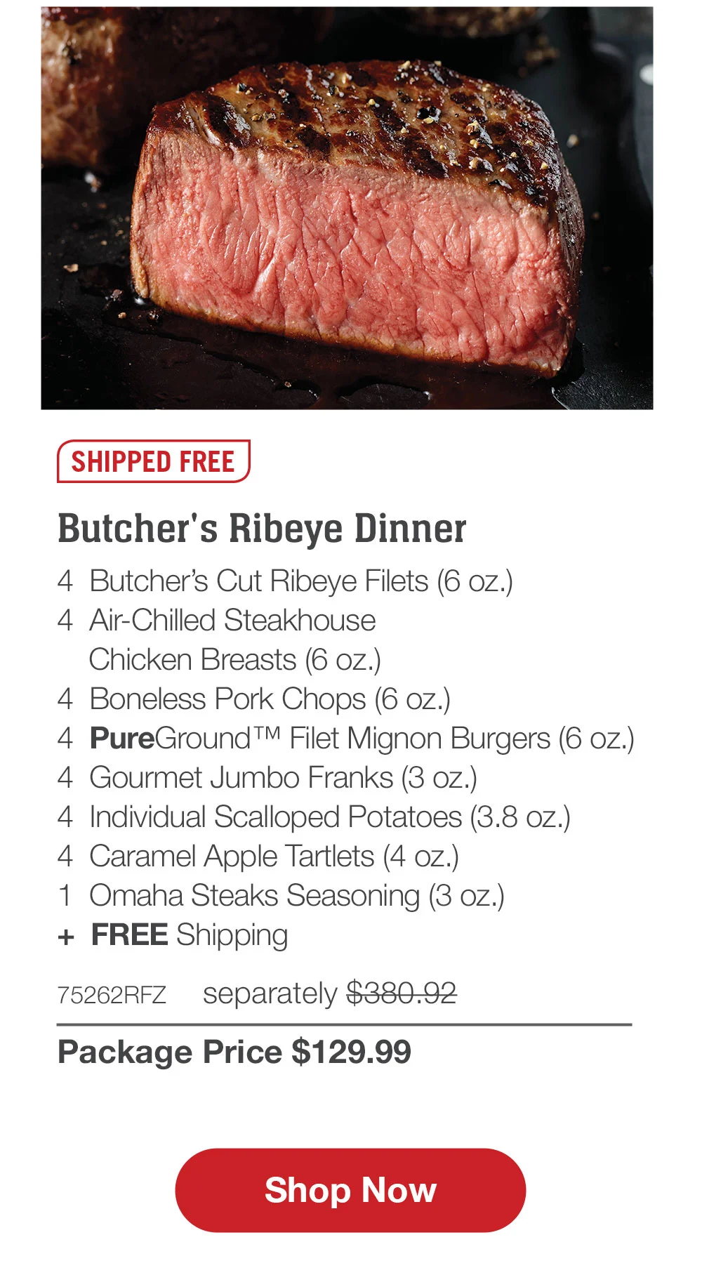 SHIPPED FREE | Butcher's Ribeye Dinner - 4 Butcher's Cut Ribeye Filets (6 oz.) - 4 Air-Chilled Steakhouse Chicken Breasts (6 oz.) - 4 Boneless Pork Chops (6 oz.) - 4 PureGround ™ Filet Mignon Burgers (6 oz.) - 4 Gourmet Jumbo Franks (3 oz.) - 4 Individual Scalloped Potatoes (3.8 oz.) - 4 Caramel Apple Tartlets (4 oz.) - 1 Omaha Steaks Seasoning (3 oz.) + FREE Shipping - 75262RFZ separately \\$380.92 | Package Price \\$129.99 || Shop Now