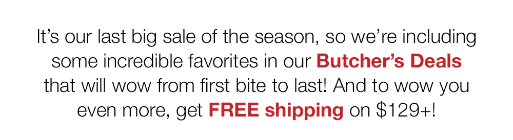 It's our last big sale of the season, so we're including some incredible favorites in our Butcher's Deals that will wow from first bite to last! And to wow you even more, get FREE shipping on \\$129+!