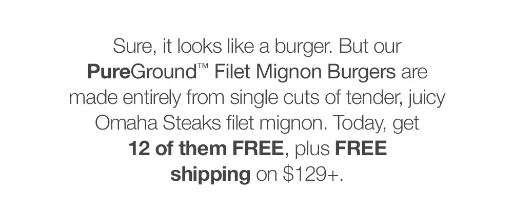 Sure, it looks like a burger. But our _PureGround™ Filet Mignon Burgers are made entirely from single cuts of tender, juicy Omaha Steaks filet mignon. Today, get 12 of them FREE, plus FREE shipping on \\$129+.