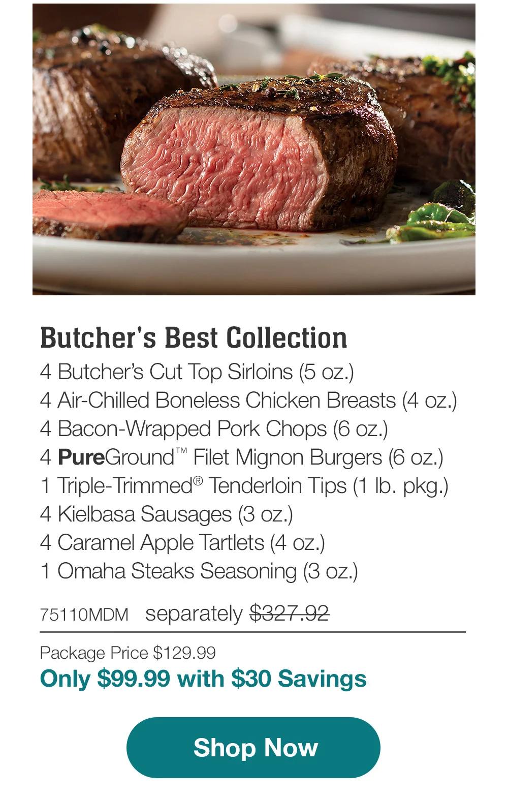 Butcher's Best Collection | 4 Butcher's Cut Top Sirloins (5 oz.) - 4 Air-Chilled Boneless Chicken Breasts (4 oz.) - 4 Bacon-Wrapped Pork Chops (6 oz.) - 4 PureGround™ Filet Mignon Burgers (6 oz.) - 1 Triple-Trimmed® Tenderloin Tips (1 lb. pkg.) - 4 Kielbasa Sausages (3 oz.) - 4 Caramel Apple Tartlets (4 oz.) - 1 Omaha Steaks Seasoning (3 oz.) - 75110MDM separately \\$327.92 | Package Price \\$129.99 | Only \\$99.99 with \\$30 Savings || Shop Now